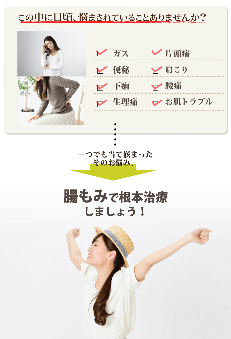 この中に日頃、悩まされていることはありませんか?ガス、片頭痛、便秘、肩こり、下痢、腰痛、生理痛、お肌トラブル…一つでも当て嵌まったそのお悩み、内臓整体で根本治療しましょう!